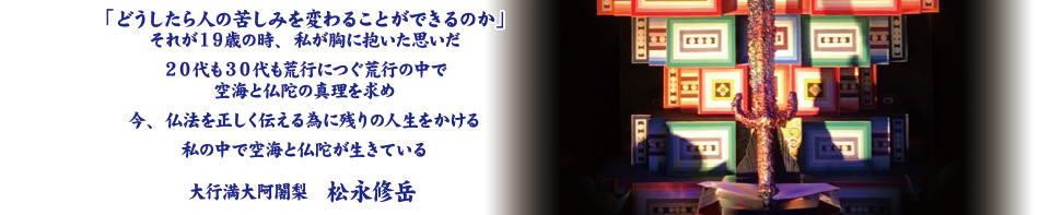 「どうしたら人の苦しみを変わることができるのか」それが１９歳の時、私が胸に抱いた思いだ。２０代も３０代も荒行につぐ荒行の中で空海と仏陀の真理を求め今、仏法を正しく伝える為に残りの人生をかける。私の中で空海と仏陀が生きている。大行満大阿闍梨　松永修岳